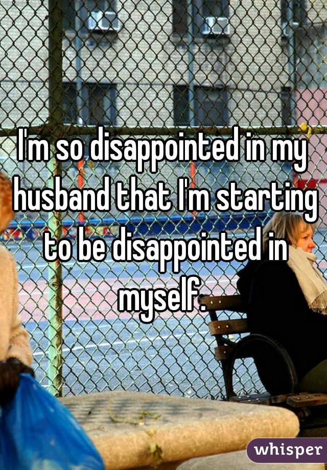 I'm so disappointed in my husband that I'm starting to be disappointed in myself. 