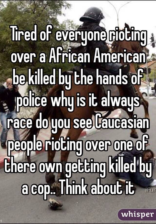 Tired of everyone rioting over a African American be killed by the hands of police why is it always race do you see Caucasian people rioting over one of there own getting killed by a cop.. Think about it