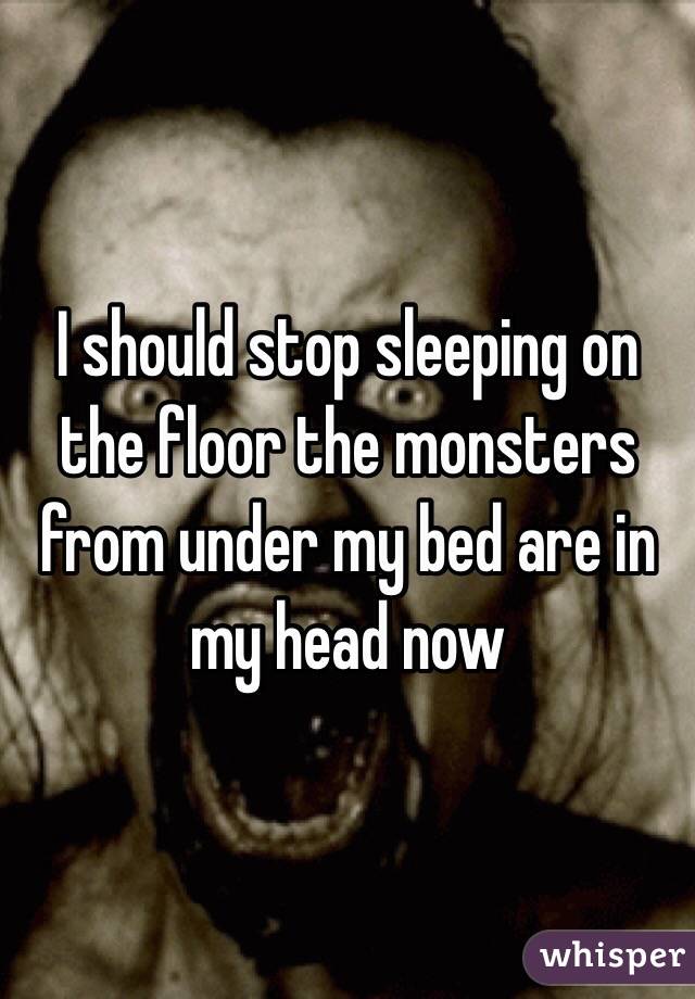I should stop sleeping on the floor the monsters from under my bed are in my head now 