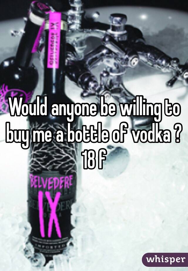 Would anyone be willing to buy me a bottle of vodka ? 18 f 
