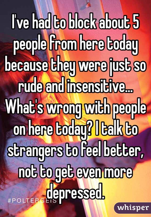 I've had to block about 5 people from here today because they were just so rude and insensitive... What's wrong with people on here today? I talk to strangers to feel better, not to get even more depressed. 