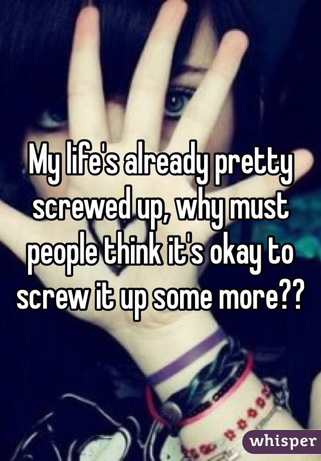 My life's already pretty screwed up, why must people think it's okay to screw it up some more?? 