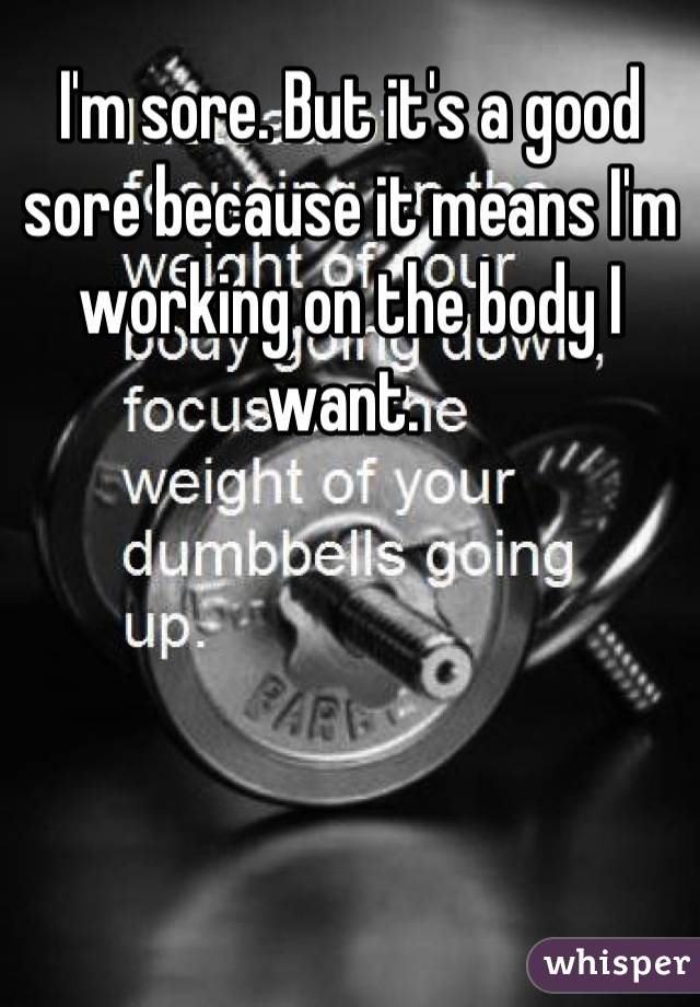 I'm sore. But it's a good sore because it means I'm working on the body I want. 