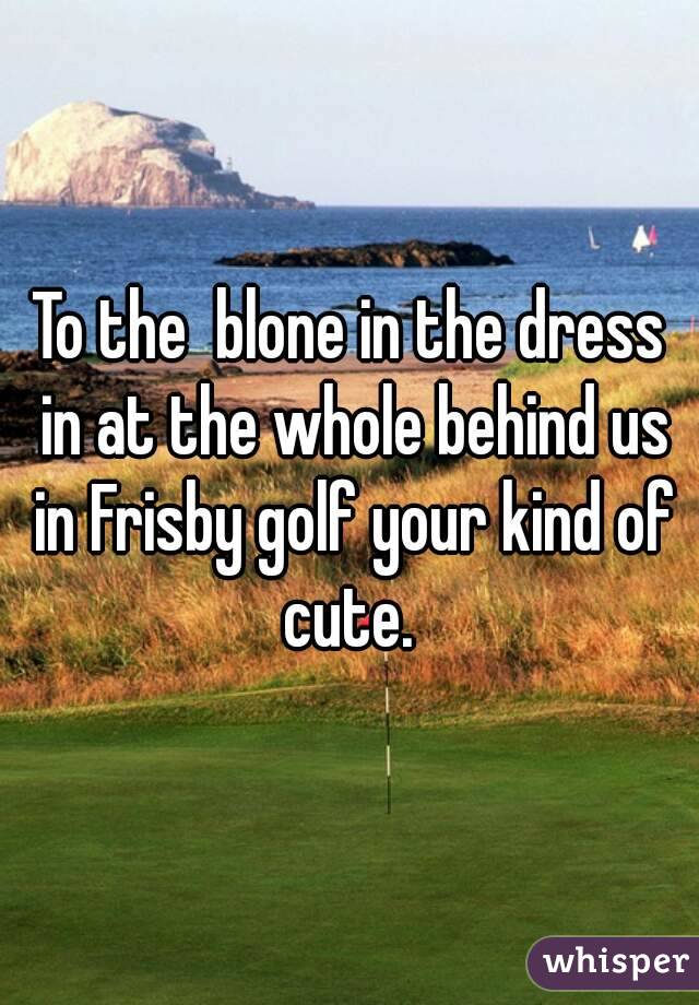 To the  blone in the dress in at the whole behind us in Frisby golf your kind of cute. 