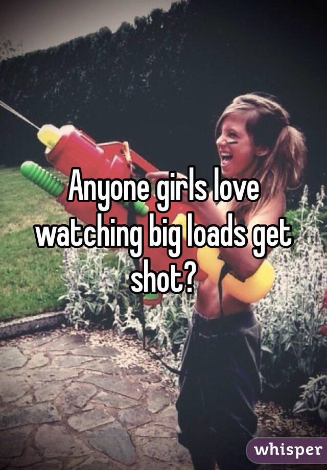 Anyone girls love  watching big loads get shot?