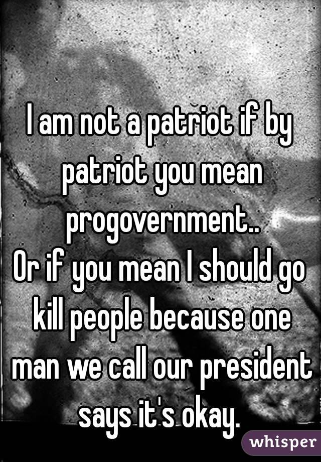 I am not a patriot if by patriot you mean progovernment..
Or if you mean I should go kill people because one man we call our president says it's okay. 