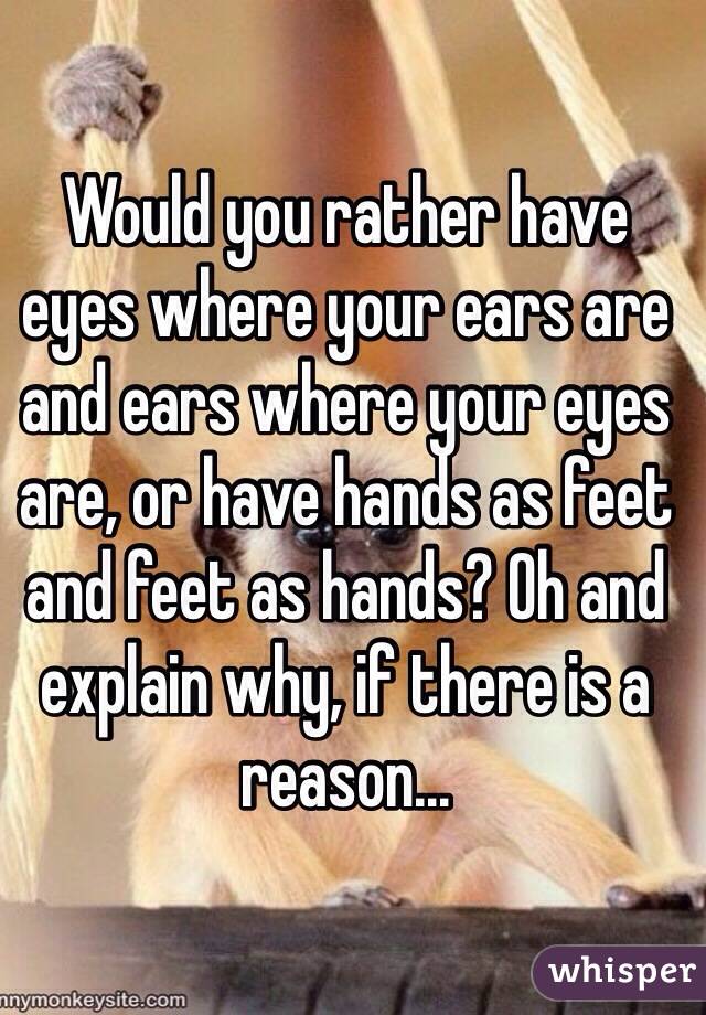 Would you rather have eyes where your ears are and ears where your eyes are, or have hands as feet and feet as hands? Oh and explain why, if there is a reason... 