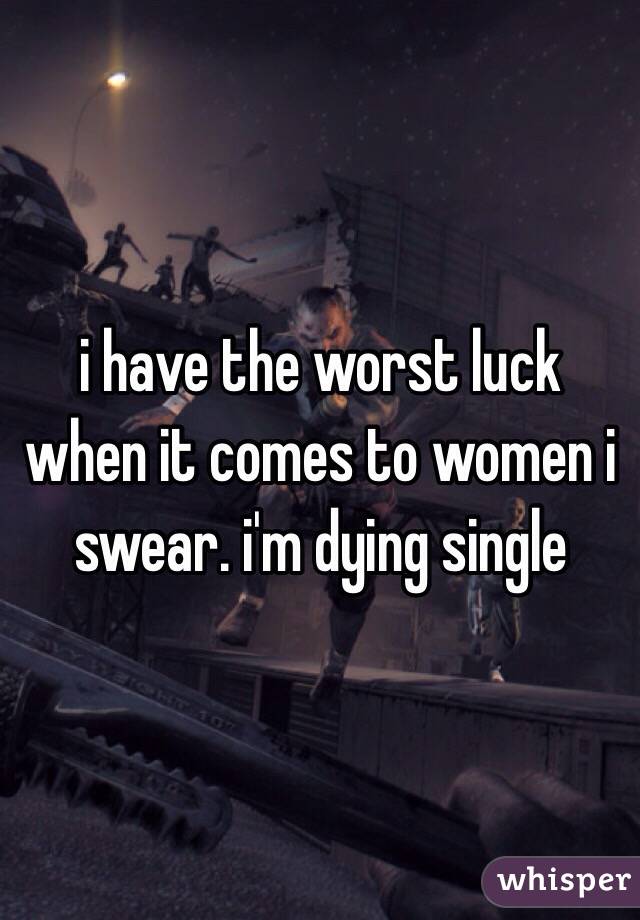 i have the worst luck when it comes to women i swear. i'm dying single