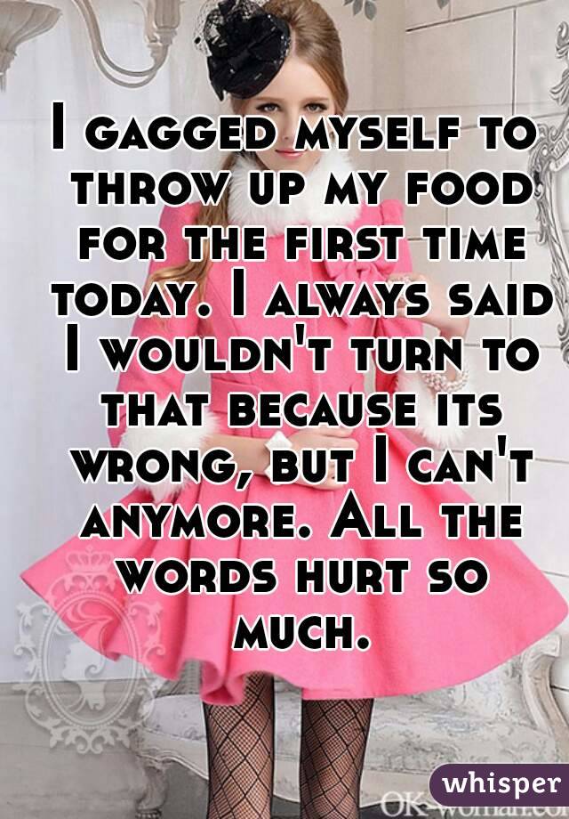 I gagged myself to throw up my food for the first time today. I always said I wouldn't turn to that because its wrong, but I can't anymore. All the words hurt so much.