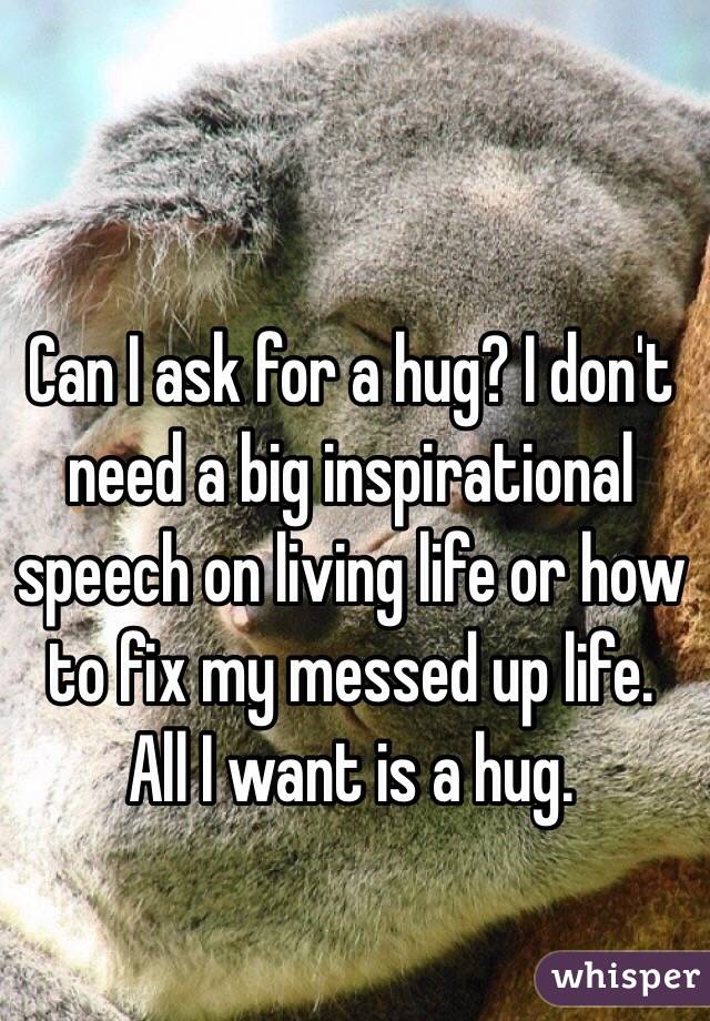 Can I ask for a hug? I don't need a big inspirational speech on living life or how to fix my messed up life. All I want is a hug. 