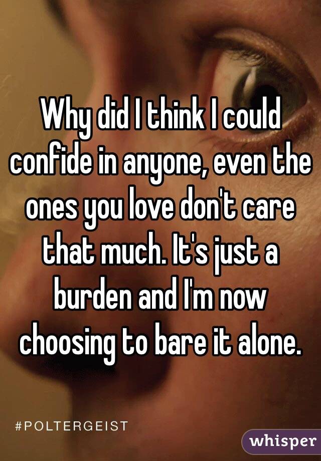 Why did I think I could confide in anyone, even the ones you love don't care that much. It's just a burden and I'm now choosing to bare it alone.