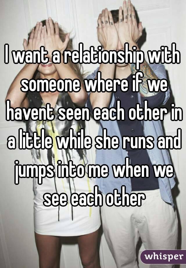 I want a relationship with someone where if we havent seen each other in a little while she runs and jumps into me when we see each other