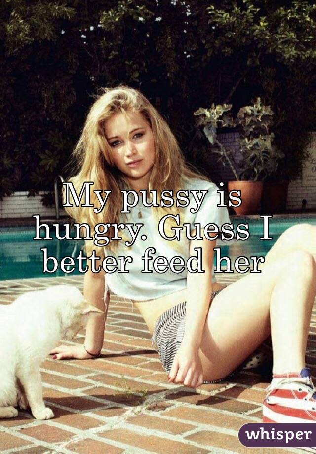 My pussy is hungry. Guess I better feed her