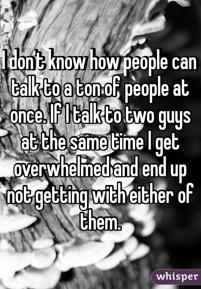 I don't know how people can talk to a ton of people at once. If I talk to two guys at the same time I get overwhelmed and end up not getting with either of them. 