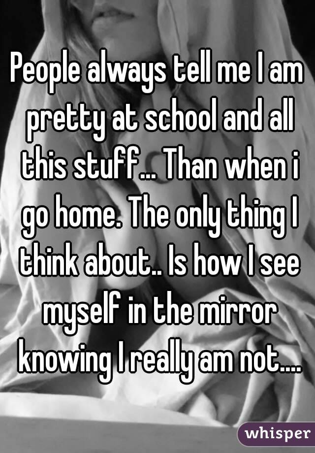 People always tell me I am pretty at school and all this stuff... Than when i go home. The only thing I think about.. Is how I see myself in the mirror knowing I really am not....