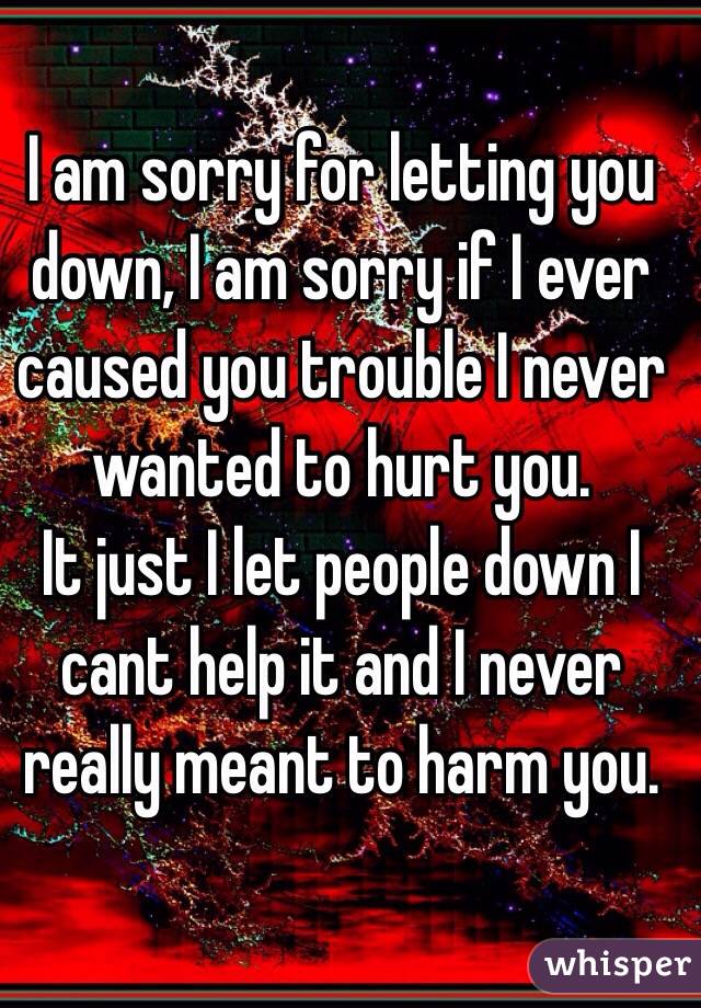 I am sorry for letting you down, I am sorry if I ever caused you trouble I never wanted to hurt you. 
It just I let people down I cant help it and I never really meant to harm you. 

