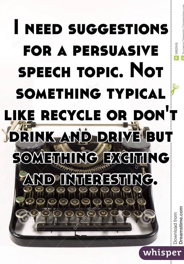 I need suggestions for a persuasive speech topic. Not something typical like recycle or don't drink and drive but something exciting and interesting. 