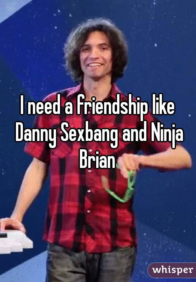 I need a friendship like Danny Sexbang and Ninja Brian 