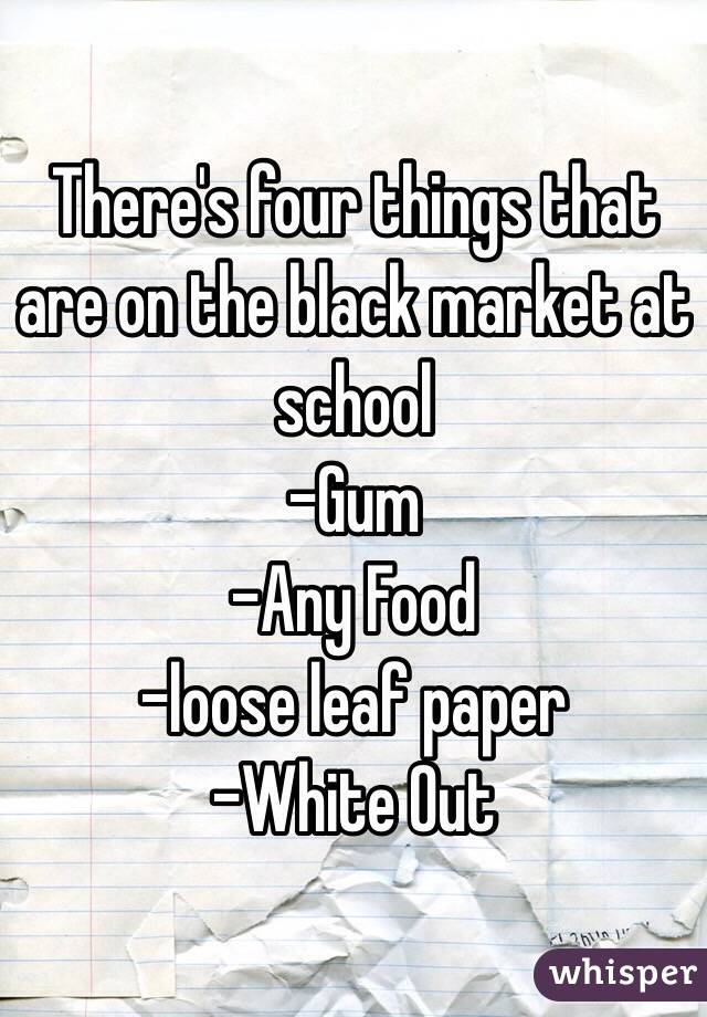 There's four things that are on the black market at school
-Gum
-Any Food
-loose leaf paper
-White Out