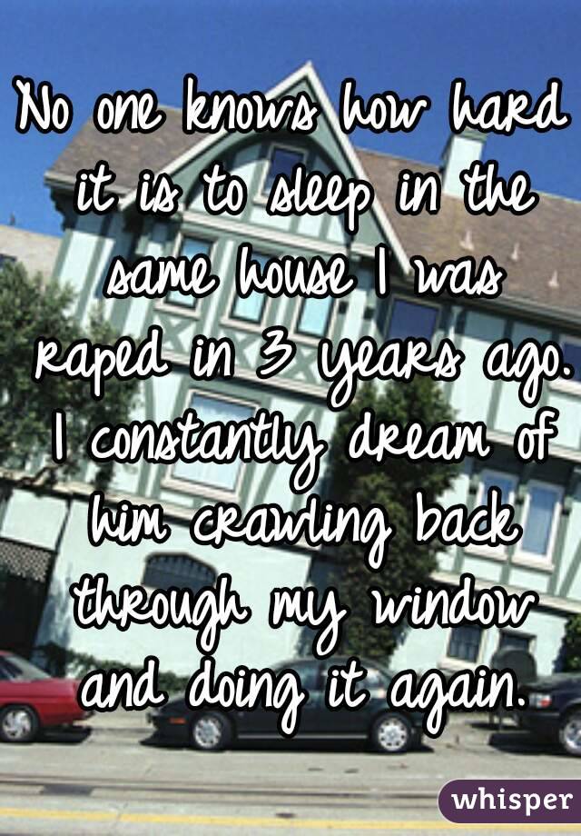 No one knows how hard it is to sleep in the same house I was raped in 3 years ago. I constantly dream of him crawling back through my window and doing it again.