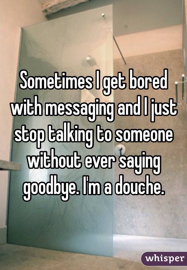  Sometimes I get bored with messaging and I just stop talking to someone without ever saying goodbye. I'm a douche. 