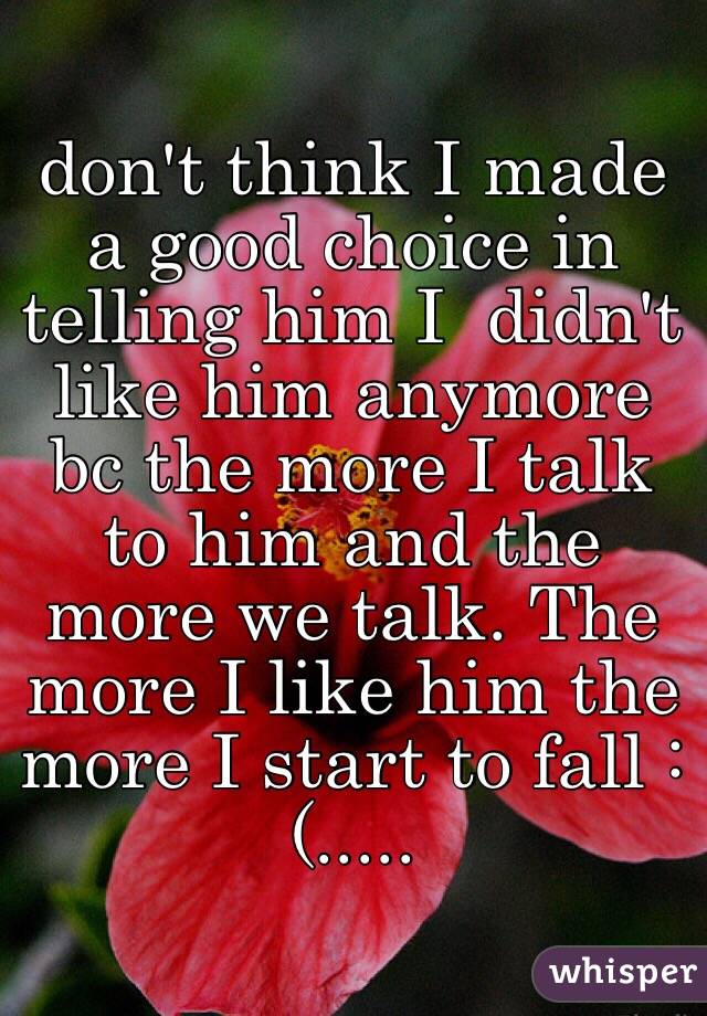 don't think I made a good choice in telling him I  didn't like him anymore bc the more I talk to him and the more we talk. The more I like him the more I start to fall :(.....