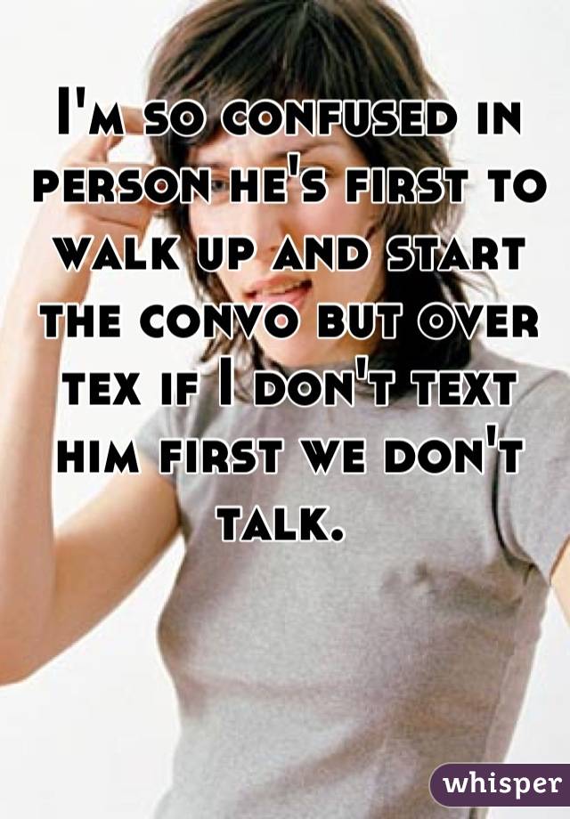 I'm so confused in person he's first to walk up and start the convo but over tex if I don't text him first we don't talk. 
