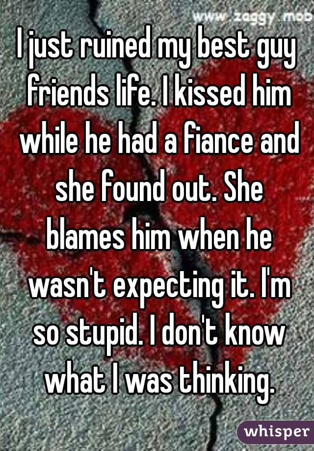 I just ruined my best guy friends life. I kissed him while he had a fiance and she found out. She blames him when he wasn't expecting it. I'm so stupid. I don't know what I was thinking.