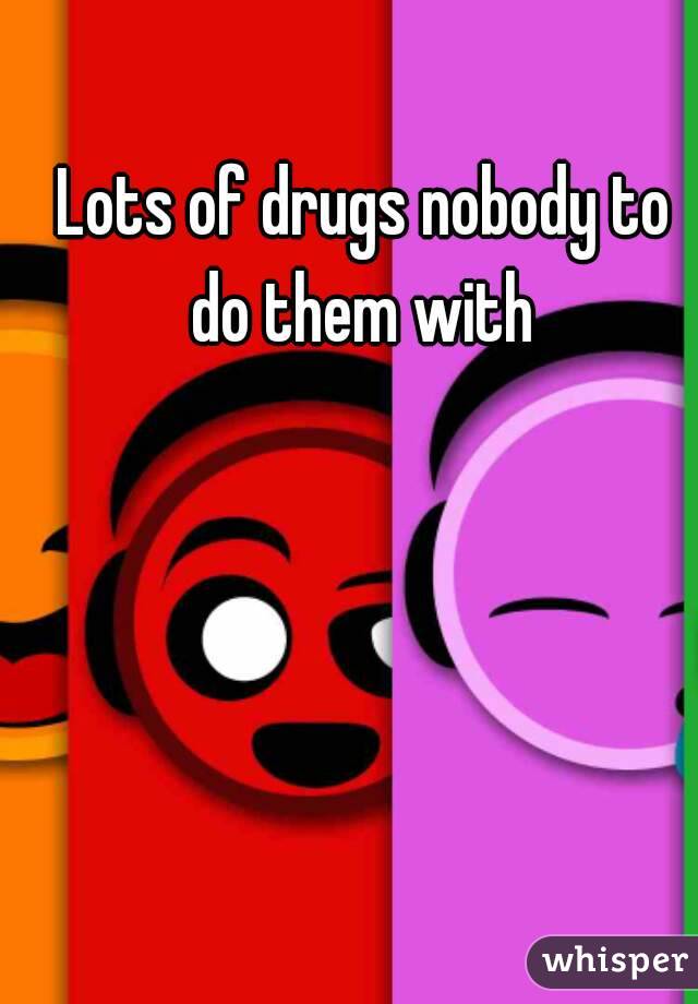 Lots of drugs nobody to do them with 