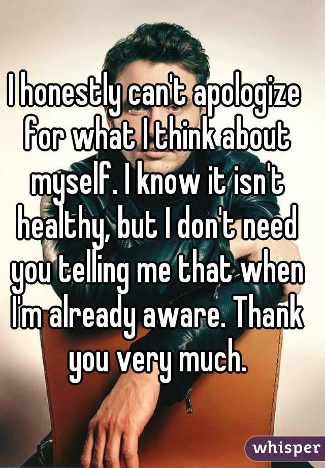 I honestly can't apologize for what I think about myself. I know it isn't healthy, but I don't need you telling me that when I'm already aware. Thank you very much.
