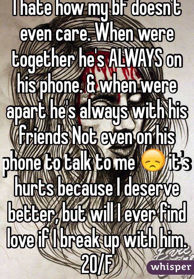 I hate how my bf doesn't even care. When were together he's ALWAYS on his phone. & when were apart he's always with his friends Not even on his phone to talk to me 😞 it's hurts because I deserve better, but will I ever find love if I break up with him. 20/F
