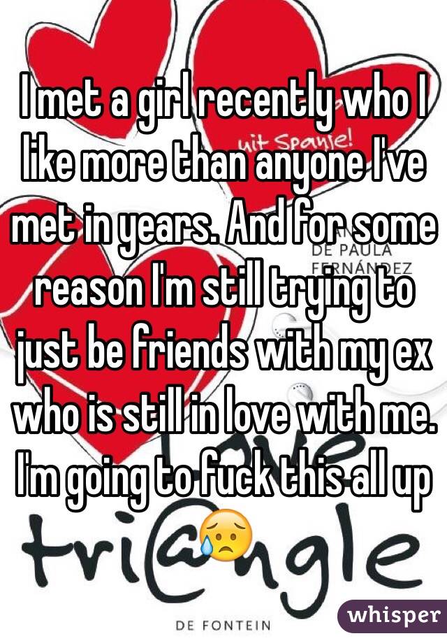 I met a girl recently who I like more than anyone I've met in years. And for some reason I'm still trying to just be friends with my ex who is still in love with me. I'm going to fuck this all up 😥