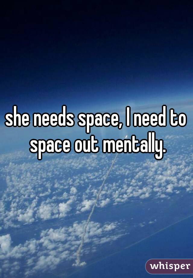 she needs space, I need to space out mentally.