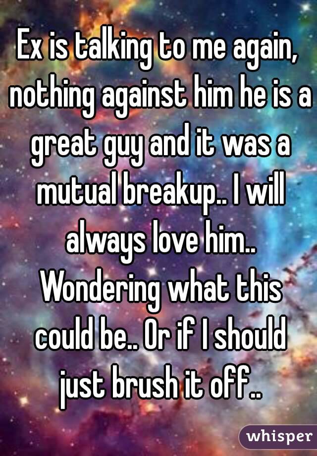 Ex is talking to me again, nothing against him he is a great guy and it was a mutual breakup.. I will always love him.. Wondering what this could be.. Or if I should just brush it off..