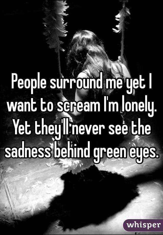 People surround me yet I want to scream I'm lonely. Yet they'll never see the sadness behind green eyes. 