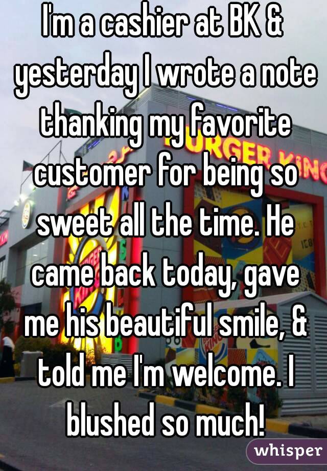 I'm a cashier at BK & yesterday I wrote a note thanking my favorite customer for being so sweet all the time. He came back today, gave me his beautiful smile, & told me I'm welcome. I blushed so much!