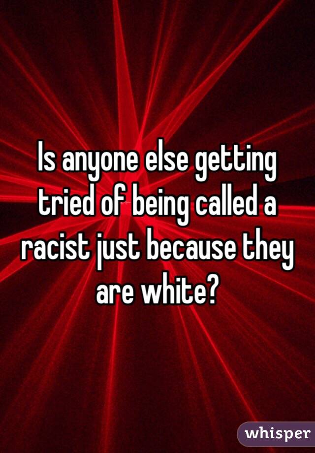 Is anyone else getting tried of being called a racist just because they are white?