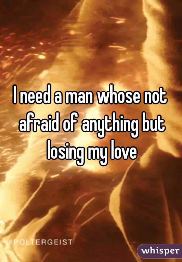 I need a man whose not afraid of anything but losing my love