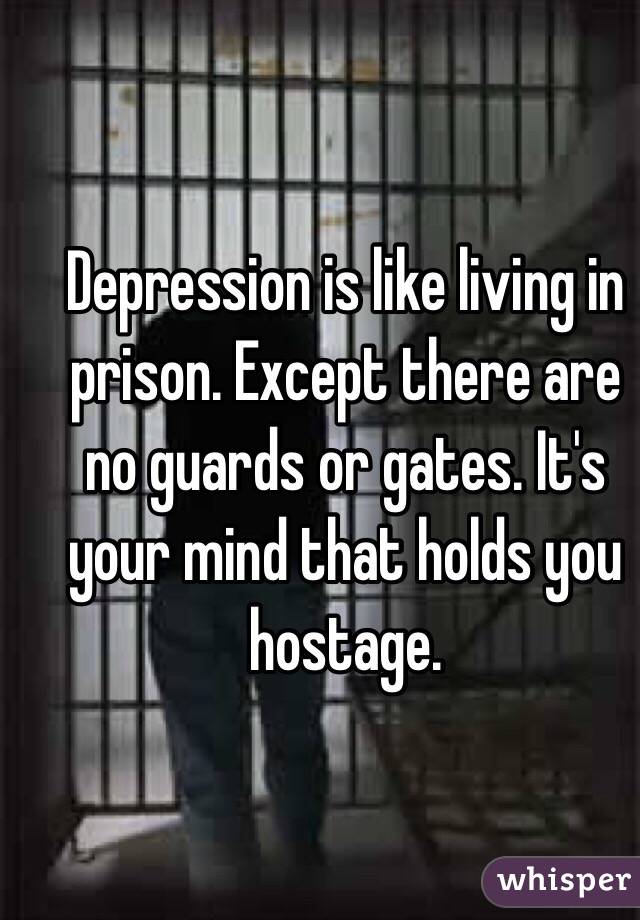 Depression is like living in prison. Except there are no guards or gates. It's your mind that holds you hostage. 