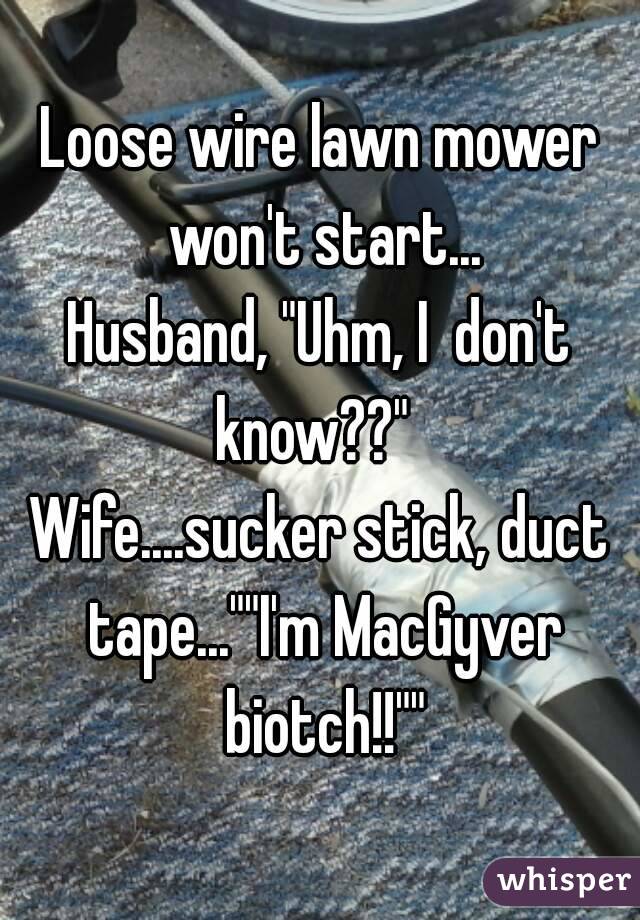 Loose wire lawn mower won't start...
Husband, "Uhm, I  don't know??"  
Wife....sucker stick, duct tape...""I'm MacGyver biotch!!""