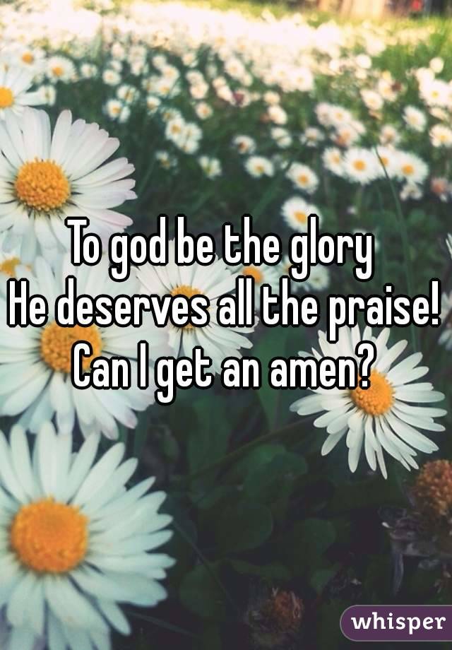 To god be the glory 
He deserves all the praise!
Can I get an amen?