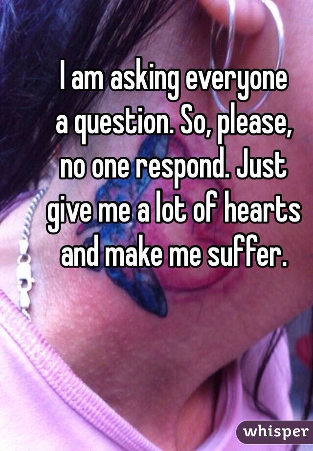 I am asking everyone
a question. So, please,
no one respond. Just
give me a lot of hearts and make me suffer. 