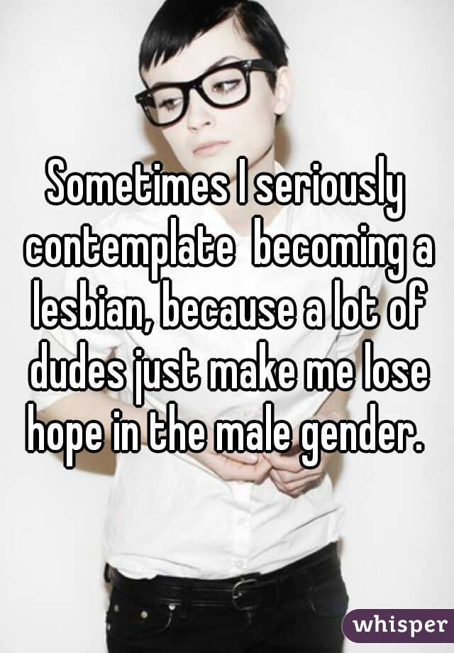 Sometimes I seriously contemplate  becoming a lesbian, because a lot of dudes just make me lose hope in the male gender. 