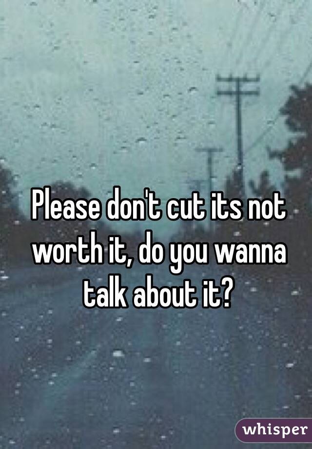 Please don't cut its not worth it, do you wanna talk about it?