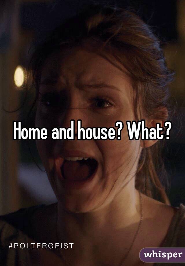 Home and house? What?