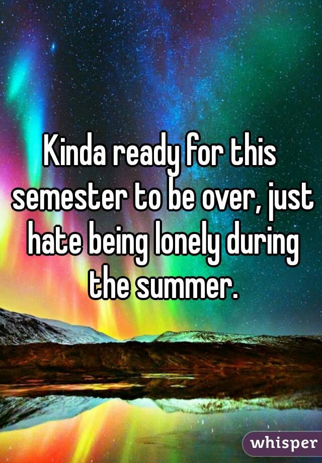 Kinda ready for this semester to be over, just hate being lonely during the summer.