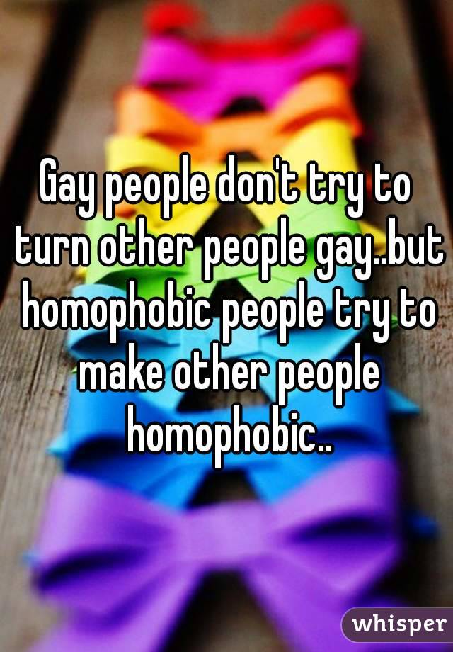 Gay people don't try to turn other people gay..but homophobic people try to make other people homophobic..