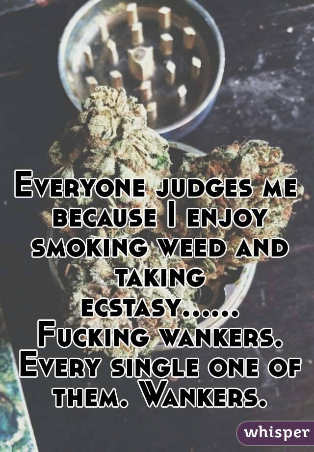Everyone judges me because I enjoy smoking weed and taking ecstasy...... Fucking wankers. Every single one of them. Wankers.