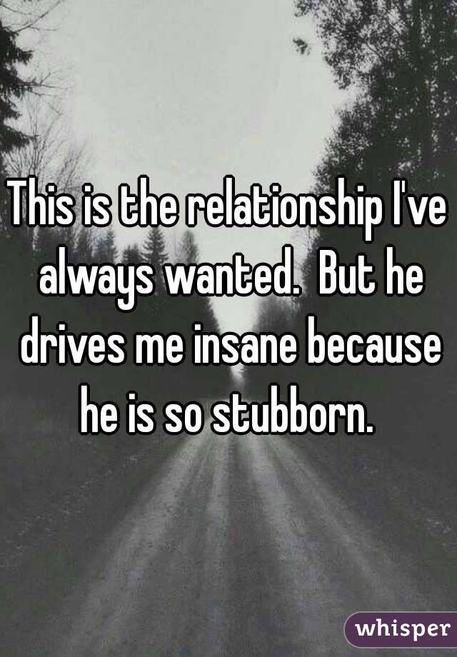 This is the relationship I've always wanted.  But he drives me insane because he is so stubborn. 
