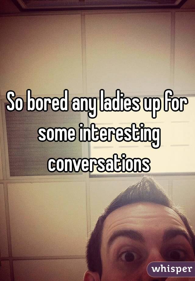 So bored any ladies up for some interesting conversations